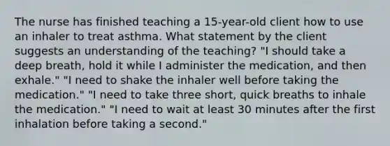 The nurse has finished teaching a 15-year-old client how to use an inhaler to treat asthma. What statement by the client suggests an understanding of the teaching? "I should take a deep breath, hold it while I administer the medication, and then exhale." "I need to shake the inhaler well before taking the medication." "I need to take three short, quick breaths to inhale the medication." "I need to wait at least 30 minutes after the first inhalation before taking a second."