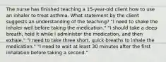 The nurse has finished teaching a 15-year-old client how to use an inhaler to treat asthma. What statement by the client suggests an understanding of the teaching? "I need to shake the inhaler well before taking the medication." "I should take a deep breath, hold it while I administer the medication, and then exhale." "I need to take three short, quick breaths to inhale the medication." "I need to wait at least 30 minutes after the first inhalation before taking a second."