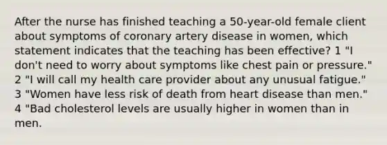 After the nurse has finished teaching a 50-year-old female client about symptoms of coronary artery disease in women, which statement indicates that the teaching has been effective? 1 "I don't need to worry about symptoms like chest pain or pressure." 2 "I will call my health care provider about any unusual fatigue." 3 "Women have less risk of death from heart disease than men." 4 "Bad cholesterol levels are usually higher in women than in men.