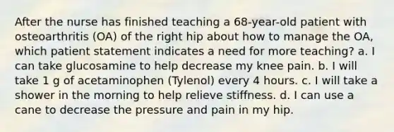 After the nurse has finished teaching a 68-year-old patient with osteoarthritis (OA) of the right hip about how to manage the OA, which patient statement indicates a need for more teaching? a. I can take glucosamine to help decrease my knee pain. b. I will take 1 g of acetaminophen (Tylenol) every 4 hours. c. I will take a shower in the morning to help relieve stiffness. d. I can use a cane to decrease the pressure and pain in my hip.