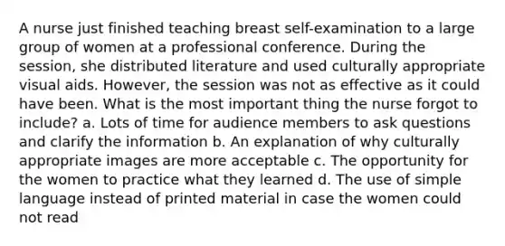 A nurse just finished teaching breast self-examination to a large group of women at a professional conference. During the session, she distributed literature and used culturally appropriate visual aids. However, the session was not as effective as it could have been. What is the most important thing the nurse forgot to include? a. Lots of time for audience members to ask questions and clarify the information b. An explanation of why culturally appropriate images are more acceptable c. The opportunity for the women to practice what they learned d. The use of simple language instead of printed material in case the women could not read