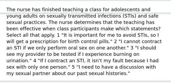 The nurse has finished teaching a class for adolescents and young adults on sexually transmitted infections (STIs) and safe sexual practices. The nurse determines that the teaching has been effective when class participants make which statements? Select all that apply. 1 "It is important for me to avoid STIs, so I will get a prescription for birth control pills." 2 "I cannot contract an STI if we only perform oral sex on one another." 3 "I should see my provider to be tested if I experience burning on urination." 4 "If I contract an STI, it isn't my fault because I had sex with only one person." 5 "I need to have a discussion with my sexual partner about our past sexual histories."