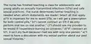 The nurse has finished teaching a class for adolescents and young adults on sexually transmitted infections (STIs) and safe sexual practices. The nurse determines further teaching is needed when which statements are made? Select all that apply. a)"It is important for me to avoid STIs, so I will get a prescription for birth control pills." b)"I cannot contract an STI if we only perform oral sex on one another." c)"I should see my provider to be tested if I experience burning on urination." d)"If I contract an STI, it isn't my fault because I had sex with only one person." e)"I need to have a discussion with my sexual partner about our past sexual histories."