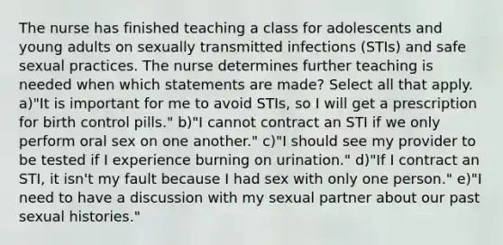 The nurse has finished teaching a class for adolescents and young adults on sexually transmitted infections (STIs) and safe sexual practices. The nurse determines further teaching is needed when which statements are made? Select all that apply. a)"It is important for me to avoid STIs, so I will get a prescription for birth control pills." b)"I cannot contract an STI if we only perform oral sex on one another." c)"I should see my provider to be tested if I experience burning on urination." d)"If I contract an STI, it isn't my fault because I had sex with only one person." e)"I need to have a discussion with my sexual partner about our past sexual histories."