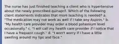 The nurse has just finished teaching a client who is hypertensive about the newly prescribed quinapril. Which of the following client statements indicates that more teaching is needed? a. "The medication may not work as well if I take any Aspirin." b. "My health care provider may order a blood potassium level occasionally." c. "I will call my health care provider if I notice that I have a frequent cough." d. "I won't worry if I have a little swelling around my lips and face."