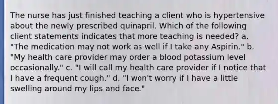 The nurse has just finished teaching a client who is hypertensive about the newly prescribed quinapril. Which of the following client statements indicates that more teaching is needed? a. "The medication may not work as well if I take any Aspirin." b. "My health care provider may order a blood potassium level occasionally." c. "I will call my health care provider if I notice that I have a frequent cough." d. "I won't worry if I have a little swelling around my lips and face."