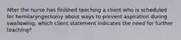 After the nurse has finished teaching a client who is scheduled for hemilaryngectomy about ways to prevent aspiration during swallowing, which client statement indicates the need for further teaching?