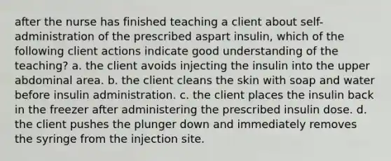 after the nurse has finished teaching a client about self-administration of the prescribed aspart insulin, which of the following client actions indicate good understanding of the teaching? a. the client avoids injecting the insulin into the upper abdominal area. b. the client cleans the skin with soap and water before insulin administration. c. the client places the insulin back in the freezer after administering the prescribed insulin dose. d. the client pushes the plunger down and immediately removes the syringe from the injection site.