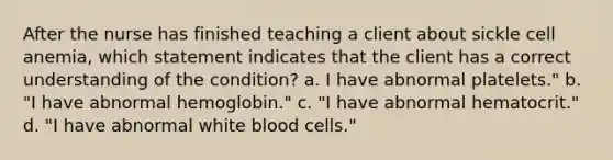 After the nurse has finished teaching a client about sickle cell anemia, which statement indicates that the client has a correct understanding of the condition? a. I have abnormal platelets." b. "I have abnormal hemoglobin." c. "I have abnormal hematocrit." d. "I have abnormal white blood cells."