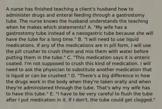 A nurse has finished teaching a​ client's husband how to administer drugs and enteral feeding through a gastrostomy tube. The nurse knows the husband understands the teaching when he makes which​ statements? A. ​"My wife has a gastrostomy tube instead of a nasogastric tube because she will have the tube for a long​ time." B. ​"I will need to use liquid medications. If any of the medications are in pill​ form, I will use the pill crusher to crush them and mix them with water before putting them in the​ tube." C. ​"This medication says it is enteric coated.​ I'm not supposed to crush this kind of medication. I will need to ask the physician to substitute another medication that is liquid or can be​ crushed." D. ​"There's a big difference in how the drugs work in the body when​ they're taken orally and when​ they're administered through the tube.​ That's why my wife has to have this​ tube." E. ​"I have to be very careful to flush the tube after I put medication in it. If I​ don't, the tube could get​ clogged."