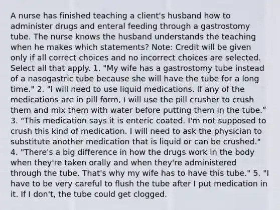 A nurse has finished teaching a client's husband how to administer drugs and enteral feeding through a gastrostomy tube. The nurse knows the husband understands the teaching when he makes which statements? Note: Credit will be given only if all correct choices and no incorrect choices are selected. Select all that apply. 1. "My wife has a gastrostomy tube instead of a nasogastric tube because she will have the tube for a long time." 2. "I will need to use liquid medications. If any of the medications are in pill form, I will use the pill crusher to crush them and mix them with water before putting them in the tube." 3. "This medication says it is enteric coated. I'm not supposed to crush this kind of medication. I will need to ask the physician to substitute another medication that is liquid or can be crushed." 4. "There's a big difference in how the drugs work in the body when they're taken orally and when they're administered through the tube. That's why my wife has to have this tube." 5. "I have to be very careful to flush the tube after I put medication in it. If I don't, the tube could get clogged.