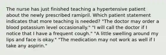 The nurse has just finished teaching a hypertensive patient about the newly prescribed ramipril. Which patient statement indicates that more teaching is needed? "The doctor may order a blood potassium level occasionally." "I will call the doctor if I notice that I have a frequent cough." "A little swelling around my lips and face is okay." "The medication may not work as well if I take any aspirin."