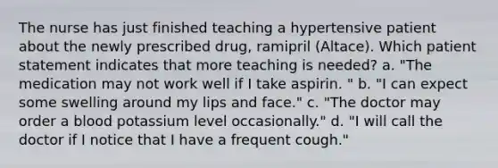 The nurse has just finished teaching a hypertensive patient about the newly prescribed drug, ramipril (Altace). Which patient statement indicates that more teaching is needed? a. "The medication may not work well if I take aspirin. " b. "I can expect some swelling around my lips and face." c. "The doctor may order a blood potassium level occasionally." d. "I will call the doctor if I notice that I have a frequent cough."