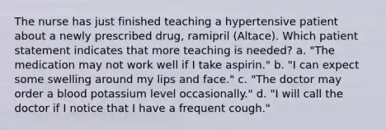 The nurse has just finished teaching a hypertensive patient about a newly prescribed drug, ramipril (Altace). Which patient statement indicates that more teaching is needed? a. "The medication may not work well if I take aspirin." b. "I can expect some swelling around my lips and face." c. "The doctor may order a blood potassium level occasionally." d. "I will call the doctor if I notice that I have a frequent cough."