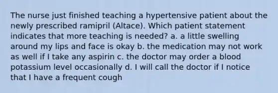 The nurse just finished teaching a hypertensive patient about the newly prescribed ramipril (Altace). Which patient statement indicates that more teaching is needed? a. a little swelling around my lips and face is okay b. the medication may not work as well if I take any aspirin c. the doctor may order a blood potassium level occasionally d. I will call the doctor if I notice that I have a frequent cough