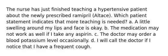 The nurse has just finished teaching a hypertensive patient about the newly prescribed ramipril (Altace). Which patient statement indicates that more teaching is needed? a. A little swelling around my lips and face is okay. b. The medication may not work as well if I take any aspirin. c. The doctor may order a blood potassium level occasionally. d. I will call the doctor if I notice that I have a frequent cough.