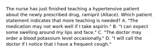 The nurse has just finished teaching a hypertensive patient about the newly prescribed drug, ramipril (Altace). Which patient statement indicates that more teaching is needed? A. "The medication may not work well if I take aspirin." B. "I can expect some swelling around my lips and face." C. "The doctor may order a blood potassium level occasionally." D. "I will call the doctor if I notice that I have a frequent cough."