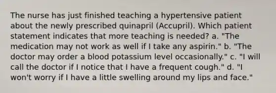 The nurse has just finished teaching a hypertensive patient about the newly prescribed quinapril (Accupril). Which patient statement indicates that more teaching is needed? a. "The medication may not work as well if I take any aspirin." b. "The doctor may order a blood potassium level occasionally." c. "I will call the doctor if I notice that I have a frequent cough." d. "I won't worry if I have a little swelling around my lips and face."