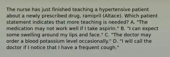 The nurse has just finished teaching a hypertensive patient about a newly prescribed drug, ramipril (Altace). Which patient statement indicates that more teaching is needed? A. "The medication may not work well if I take aspirin." B. "I can expect some swelling around my lips and face." C. "The doctor may order a blood potassium level occasionally." D. "I will call the doctor if I notice that I have a frequent cough."