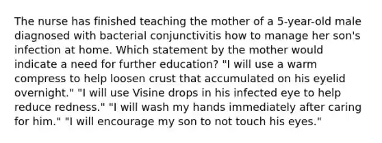 The nurse has finished teaching the mother of a 5-year-old male diagnosed with bacterial conjunctivitis how to manage her son's infection at home. Which statement by the mother would indicate a need for further education? "I will use a warm compress to help loosen crust that accumulated on his eyelid overnight." "I will use Visine drops in his infected eye to help reduce redness." "I will wash my hands immediately after caring for him." "I will encourage my son to not touch his eyes."