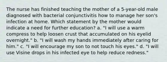 The nurse has finished teaching the mother of a 5-year-old male diagnosed with bacterial conjunctivitis how to manage her son's infection at home. Which statement by the mother would indicate a need for further education? a. "I will use a warm compress to help loosen crust that accumulated on his eyelid overnight." b. "I will wash my hands immediately after caring for him." c. "I will encourage my son to not touch his eyes." d. "I will use Visine drops in his infected eye to help reduce redness."