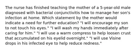 The nurse has finished teaching the mother of a 5-year-old male diagnosed with bacterial conjunctivitis how to manage her son's infection at home. Which statement by the mother would indicate a need for further education? "I will encourage my son to not touch his eyes." "I will wash my hands immediately after caring for him." "I will use a warm compress to help loosen crust that accumulated on his eyelid overnight." "I will use Visine drops in his infected eye to help reduce redness."