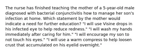 The nurse has finished teaching the mother of a 5-year-old male diagnosed with bacterial conjunctivitis how to manage her son's infection at home. Which statement by the mother would indicate a need for further education? "I will use Visine drops in his infected eye to help reduce redness." "I will wash my hands immediately after caring for him." "I will encourage my son to not touch his eyes." "I will use a warm compress to help loosen crust that accumulated on his eyelid overnight."