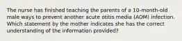 The nurse has finished teaching the parents of a 10-month-old male ways to prevent another acute otitis media (AOM) infection. Which statement by the mother indicates she has the correct understanding of the information provided?