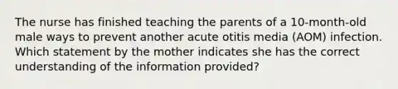 The nurse has finished teaching the parents of a 10-month-old male ways to prevent another acute otitis media (AOM) infection. Which statement by the mother indicates she has the correct understanding of the information provided?