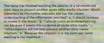 The nurse has finished teaching the parents of a 10-month-old male ways to prevent another acute otitis media infection. Which statement by the mother indicates she has the correct understanding of the information provided? a. "I should continue to smoke in the house." b. "I should continue to breastfeed my son because it lowers the incidence of acute otitis media." c. "Immunizations will not help prevent another otitis media infection." d. "Because the infection is in my son's ear, hand washing is not important."