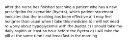 After the nurse has finished teaching a patient who has a new prescription for exenatide (Byetta), which patient statement indicates that the teaching has been effective a) I may feel hungrier than usual when I take this medicine b) I will not need to worry about hypoglycemia with the Byetta c) I should take my daily aspirin at least an hour before the Byetta d) I will take the pill at the same time I eat breakfast in the morning