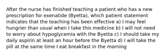 After the nurse has finished teaching a patient who has a new prescription for exenatide (Byetta), which patient statement indicates that the teaching has been effective a) I may feel hungrier than usual when I take this medicine b) I will not need to worry about hypoglycemia with the Byetta c) I should take my daily aspirin at least an hour before the Byetta d) I will take the pill at the same time I eat breakfast in the morning