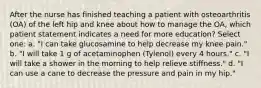 After the nurse has finished teaching a patient with osteoarthritis (OA) of the left hip and knee about how to manage the OA, which patient statement indicates a need for more education? Select one: a. "I can take glucosamine to help decrease my knee pain." b. "I will take 1 g of acetaminophen (Tylenol) every 4 hours." c. "I will take a shower in the morning to help relieve stiffness." d. "I can use a cane to decrease the pressure and pain in my hip."