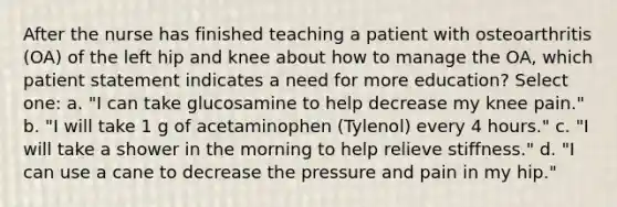 After the nurse has finished teaching a patient with osteoarthritis (OA) of the left hip and knee about how to manage the OA, which patient statement indicates a need for more education? Select one: a. "I can take glucosamine to help decrease my knee pain." b. "I will take 1 g of acetaminophen (Tylenol) every 4 hours." c. "I will take a shower in the morning to help relieve stiffness." d. "I can use a cane to decrease the pressure and pain in my hip."