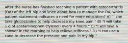 After the nurse has finished teaching a patient with osteoarthritis (OA) of the left hip and knee about how to manage the OA, which patient statement indicates a need for more education? A) "I can take glucosamine to help decrease my knee pain." B) "I will take 1 g of acetaminophen (Tylenol) every 4 hours." C) "I will take a shower in the morning to help relieve stiffness." D) "I can use a cane to decrease the pressure and pain in my hip."