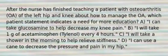 After the nurse has finished teaching a patient with osteoarthritis (OA) of the left hip and knee about how to manage the OA, which patient statement indicates a need for more education? A) "I can take glucosamine to help decrease my knee pain." B) "I will take 1 g of acetaminophen (Tylenol) every 4 hours." C) "I will take a shower in the morning to help relieve stiffness." D) "I can use a cane to decrease the pressure and pain in my hip."