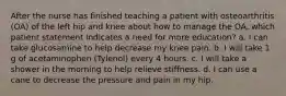 After the nurse has finished teaching a patient with osteoarthritis (OA) of the left hip and knee about how to manage the OA, which patient statement indicates a need for more education? a. I can take glucosamine to help decrease my knee pain. b. I will take 1 g of acetaminophen (Tylenol) every 4 hours. c. I will take a shower in the morning to help relieve stiffness. d. I can use a cane to decrease the pressure and pain in my hip.