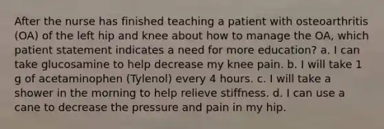 After the nurse has finished teaching a patient with osteoarthritis (OA) of the left hip and knee about how to manage the OA, which patient statement indicates a need for more education? a. I can take glucosamine to help decrease my knee pain. b. I will take 1 g of acetaminophen (Tylenol) every 4 hours. c. I will take a shower in the morning to help relieve stiffness. d. I can use a cane to decrease the pressure and pain in my hip.