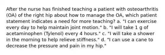 After the nurse has finished teaching a patient with osteoarthritis (OA) of the right hip about how to manage the OA, which patient statement indicates a need for more teaching? a. "I can exercise every day to help maintain joint motion." b. "I will take 1 g of acetaminophen (Tylenol) every 4 hours." c. "I will take a shower in the morning to help relieve stiffness." d. "I can use a cane to decrease the pressure and pain in my hip."