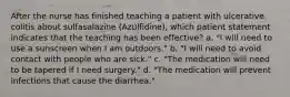 After the nurse has finished teaching a patient with ulcerative colitis about sulfasalazine (Azulfidine), which patient statement indicates that the teaching has been effective? a. "I will need to use a sunscreen when I am outdoors." b. "I will need to avoid contact with people who are sick." c. "The medication will need to be tapered if I need surgery." d. "The medication will prevent infections that cause the diarrhea."