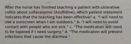 After the nurse has finished teaching a patient with ulcerative colitis about sulfasalazine (Azulfidine), which patient statement indicates that the teaching has been effective? a. "I will need to use a sunscreen when I am outdoors." b. "I will need to avoid contact with people who are sick." c. "The medication will need to be tapered if I need surgery." d. "The medication will prevent infections that cause the diarrhea."