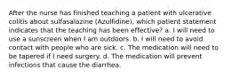 After the nurse has finished teaching a patient with ulcerative colitis about sulfasalazine (Azulfidine), which patient statement indicates that the teaching has been effective? a. I will need to use a sunscreen when I am outdoors. b. I will need to avoid contact with people who are sick. c. The medication will need to be tapered if I need surgery. d. The medication will prevent infections that cause the diarrhea.