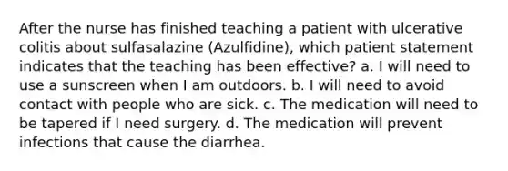 After the nurse has finished teaching a patient with ulcerative colitis about sulfasalazine (Azulfidine), which patient statement indicates that the teaching has been effective? a. I will need to use a sunscreen when I am outdoors. b. I will need to avoid contact with people who are sick. c. The medication will need to be tapered if I need surgery. d. The medication will prevent infections that cause the diarrhea.