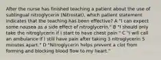 After the nurse has finished teaching a patient about the use of sublingual nitroglycerin (Nitrostat), which patient statement indicates that the teaching has been effective? A "I can expect some nausea as a side effect of nitroglycerin." B "I should only take the nitroglycerin if I start to have chest pain." C "I will call an ambulance if I still have pain after taking 3 nitroglycerin 5 minutes apart." D "Nitroglycerin helps prevent a clot from forming and blocking blood flow to my heart."