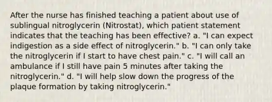 After the nurse has finished teaching a patient about use of sublingual nitroglycerin (Nitrostat), which patient statement indicates that the teaching has been effective? a. "I can expect indigestion as a side effect of nitroglycerin." b. "I can only take the nitroglycerin if I start to have chest pain." c. "I will call an ambulance if I still have pain 5 minutes after taking the nitroglycerin." d. "I will help slow down the progress of the plaque formation by taking nitroglycerin."