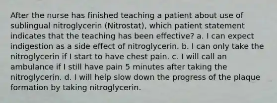 After the nurse has finished teaching a patient about use of sublingual nitroglycerin (Nitrostat), which patient statement indicates that the teaching has been effective? a. I can expect indigestion as a side effect of nitroglycerin. b. I can only take the nitroglycerin if I start to have chest pain. c. I will call an ambulance if I still have pain 5 minutes after taking the nitroglycerin. d. I will help slow down the progress of the plaque formation by taking nitroglycerin.