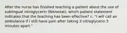 After the nurse has finished teaching a patient about the use of sublingual nitroglycerin (Nitrostat), which patient statement indicates that the teaching has been effective? c. "I will call an ambulance if I still have pain after taking 3 nitroglycerin 5 minutes apart."