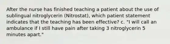 After the nurse has finished teaching a patient about the use of sublingual nitroglycerin (Nitrostat), which patient statement indicates that the teaching has been effective? c. "I will call an ambulance if I still have pain after taking 3 nitroglycerin 5 minutes apart."