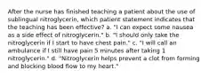 After the nurse has finished teaching a patient about the use of sublingual nitroglycerin, which patient statement indicates that the teaching has been effective? a. "I can expect some nausea as a side effect of nitroglycerin." b. "I should only take the nitroglycerin if I start to have chest pain." c. "I will call an ambulance if I still have pain 5 minutes after taking 1 nitroglycerin." d. "Nitroglycerin helps prevent a clot from forming and blocking blood flow to my heart."