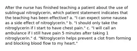 After the nurse has finished teaching a patient about the use of sublingual nitroglycerin, which patient statement indicates that the teaching has been effective? a. "I can expect some nausea as a side effect of nitroglycerin." b. "I should only take the nitroglycerin if I start to have chest pain." c. "I will call an ambulance if I still have pain 5 minutes after taking 1 nitroglycerin." d. "Nitroglycerin helps prevent a clot from forming and blocking blood flow to my heart."